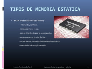 TIPOS DE MEMORIA ESTATICA
 SRAM - Static Random Access Memory
- más rápida y confiable.
- refrescada menos veces .
- acceso del orden de 10 a 30 nanosegundos.
- construida con un circuito flip-flop .
- no precisan de complejos circuitos de refrescamiento
- usan mucha más energía y espacio.
18/07/13 9Instituto Tecnologico De Parral Arquitectura De Las Computadoras
 