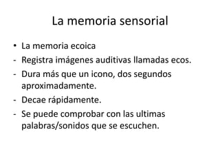 La memoria sensorial
• La memoria ecoica
- Registra imágenes auditivas llamadas ecos.
- Dura más que un icono, dos segundos
  aproximadamente.
- Decae rápidamente.
- Se puede comprobar con las ultimas
  palabras/sonidos que se escuchen.
 