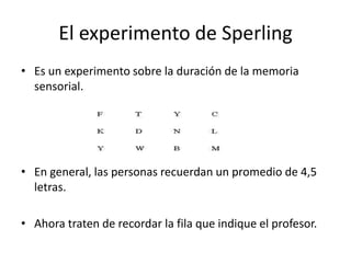 El experimento de Sperling
• Es un experimento sobre la duración de la memoria
  sensorial.




• En general, las personas recuerdan un promedio de 4,5
  letras.

• Ahora traten de recordar la fila que indique el profesor.
 