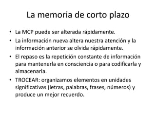 La memoria de corto plazo
• La MCP puede ser alterada rápidamente.
• La información nueva altera nuestra atención y la
  información anterior se olvida rápidamente.
• El repaso es la repetición constante de información
  para mantenerla en consciencia o para codificarla y
  almacenarla.
• TROCEAR: organizamos elementos en unidades
  significativas (letras, palabras, frases, números) y
  produce un mejor recuerdo.
 