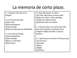 La memoria de corto plazo.
1. ¿ Cuantas niñas hay en el         4.¿ Que Afirmación es Falsa?
parque?                              a)El niño rubio lleva un buzo verde
                                     b)Hay tres niños y niñas sentadas
2. La niña del columpio              c)Todos los niños sonríen
a)Esta triste                        d)Hay dos niñas con colitas
b)Lleva pantalones
c)Lleva vestido                      5. ¿ De que color es la camisa del niño
d)Tiene las dos piernas extendidas   que esta sentado a la derecha de la
                                     imagen? a)Rojo b) Verde c) Azul d)
3. La niña de las Colitas :          Naranja
a)Lleva pantalones
b)Esta sentada                       6. ¿ Que lleva en la mano el niño que esta
c)Mira a su derecha                  tras la mesa ?
d)Esta de pie                        a)Tenedor
                                     b)Lápiz
                                     c)Regla
                                     d)Cuchara
 