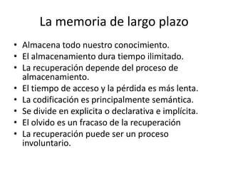 La memoria de largo plazo
• Almacena todo nuestro conocimiento.
• El almacenamiento dura tiempo ilimitado.
• La recuperación depende del proceso de
  almacenamiento.
• El tiempo de acceso y la pérdida es más lenta.
• La codificación es principalmente semántica.
• Se divide en explicita o declarativa e implícita.
• El olvido es un fracaso de la recuperación
• La recuperación puede ser un proceso
  involuntario.
 