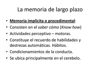 La memoria de largo plazo
• Memoria implícita o procedimental:
• Consisten en el saber cómo (Know how)
• Actividades perceptivo – motoras.
• Constituye el recuerdo de habilidades y
  destrezas automáticas. Hábitos.
• Condicionamientos de la conducta.
• Se ubica principalmente en el cerebelo.
 