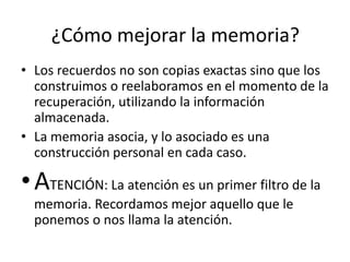 ¿Cómo mejorar la memoria?
• Los recuerdos no son copias exactas sino que los
  construimos o reelaboramos en el momento de la
  recuperación, utilizando la información
  almacenada.
• La memoria asocia, y lo asociado es una
  construcción personal en cada caso.

• ATENCIÓN: La atención es un primer filtro de la
  memoria. Recordamos mejor aquello que le
  ponemos o nos llama la atención.
 