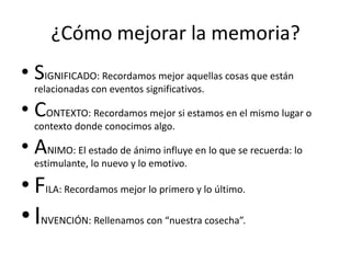 ¿Cómo mejorar la memoria?
• SIGNIFICADO: Recordamos mejor aquellas cosas que están
  relacionadas con eventos significativos.

• CONTEXTO: Recordamos mejor si estamos en el mismo lugar o
  contexto donde conocimos algo.

• ANIMO: El estado de ánimo influye en lo que se recuerda: lo
  estimulante, lo nuevo y lo emotivo.

• FILA: Recordamos mejor lo primero y lo último.
• INVENCIÓN: Rellenamos con “nuestra cosecha”.
 