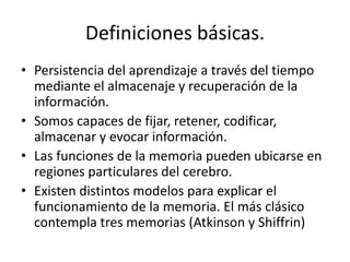 Definiciones básicas.
• Persistencia del aprendizaje a través del tiempo
  mediante el almacenaje y recuperación de la
  información.
• Somos capaces de fijar, retener, codificar,
  almacenar y evocar información.
• Las funciones de la memoria pueden ubicarse en
  regiones particulares del cerebro.
• Existen distintos modelos para explicar el
  funcionamiento de la memoria. El más clásico
  contempla tres memorias (Atkinson y Shiffrin)
 