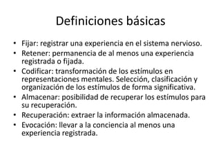 Definiciones básicas
• Fijar: registrar una experiencia en el sistema nervioso.
• Retener: permanencia de al menos una experiencia
  registrada o fijada.
• Codificar: transformación de los estímulos en
  representaciones mentales. Selección, clasificación y
  organización de los estímulos de forma significativa.
• Almacenar: posibilidad de recuperar los estímulos para
  su recuperación.
• Recuperación: extraer la información almacenada.
• Evocación: llevar a la conciencia al menos una
  experiencia registrada.
 