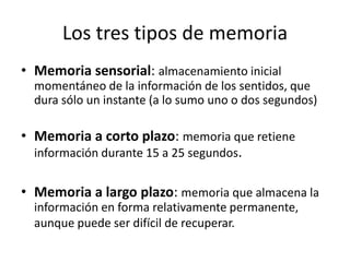 Los tres tipos de memoria
• Memoria sensorial: almacenamiento inicial
  momentáneo de la información de los sentidos, que
  dura sólo un instante (a lo sumo uno o dos segundos)

• Memoria a corto plazo: memoria que retiene
  información durante 15 a 25 segundos.


• Memoria a largo plazo: memoria que almacena la
  información en forma relativamente permanente,
  aunque puede ser difícil de recuperar.
 