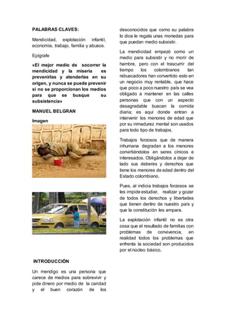 PALABRAS CLAVES: 
Mendicidad, explotación infanti l, 
economía, trabajo, familia y abusos. 
Epígrafe 
«El mejor medio de socorrer la 
mendicidad y la miseria es 
prevenirlas y atenderlas en su 
origen, y nunca se puede prevenir 
si no se proporcionan los medios 
para que se busque su 
subsistencia» 
MANUEL BELGRAN 
Imagen 
INTRODUCCIÓN 
Un mendigo es una persona que 
carece de medios para sobrevivir y 
pide dinero por medio de la caridad 
y el buen corazón de los 
desconocidos que como su palabra 
lo dice le regala unas monedas para 
que puedan medio subsistir. 
La mendicidad empezó como un 
medio para subsistir y no morir de 
hambre, pero con el trascurrir del 
tiempo los colombianos tan 
rebuscadores han convertido esto en 
un negocio muy rentable, que hace 
que poco a poco nuestro país se vea 
obligado a mantener en las calles 
personas que con un aspecto 
desagradable buscan la comida 
diaria; es aquí donde entran a 
intervenir los menores de edad que 
por su inmadurez mental son usados 
para todo tipo de trabajos. 
Trabajos forzosos que de manera 
inhumana degradan a los menores 
convirtiéndolos en seres cínicos e 
interesados. Obligándolos a dejar de 
lado sus deberes y derechos que 
tiene los menores de edad dentro del 
Estado colombiano. 
Pues, al indicia trabajos forzosos se 
les impide estudiar, realizar y gozar 
de todos los derechos y libertades 
que tienen dentro de nuestro país y 
que la constitución les ampara. 
La explotación infantil no es otra 
cosa que el resultado de familias con 
problemas de convivencia, en 
realidad todos los problemas que 
enfrenta la sociedad son producidos 
por el núcleo básico. 
 