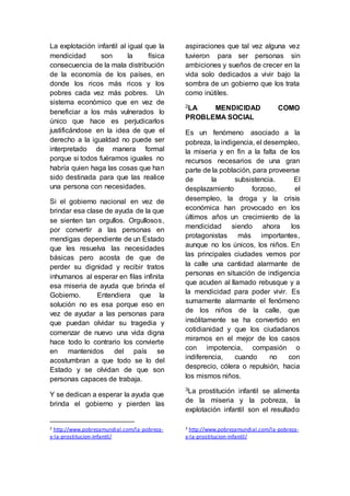 La explotación infantil al igual que la 
mendicidad son la física 
consecuencia de la mala distribución 
de la economía de los países, en 
donde los ricos más ricos y los 
pobres cada vez más pobres. Un 
sistema económico que en vez de 
beneficiar a los más vulnerados lo 
único que hace es perjudicarlos 
justificándose en la idea de que el 
derecho a la igualdad no puede ser 
interpretado de manera formal 
porque si todos fuéramos iguales no 
habría quien haga las cosas que han 
sido destinada para que las realice 
una persona con necesidades. 
Si el gobierno nacional en vez de 
brindar esa clase de ayuda de la que 
se sienten tan orgullos. Orgullosos, 
por convertir a las personas en 
mendigas dependiente de un Estado 
que les resuelva las necesidades 
básicas pero acosta de que de 
perder su dignidad y recibir tratos 
inhumanos al esperar en filas infinita 
esa miseria de ayuda que brinda el 
Gobierno. Entendiera que la 
solución no es esa porque eso en 
vez de ayudar a las personas para 
que puedan olvidar su tragedia y 
comenzar de nuevo una vida digna 
hace todo lo contrario los convierte 
en mantenidos del país se 
acostumbran a que todo se lo del 
Estado y se olvidan de que son 
personas capaces de trabaja. 
Y se dedican a esperar la ayuda que 
brinda el gobierno y pierden las 
2 http://www.pobrezamundial.com/la-pobreza-y- 
la-prostitucion-infantil/ 
aspiraciones que tal vez alguna vez 
tuvieron para ser personas sin 
ambiciones y sueños de crecer en la 
vida solo dedicados a vivir bajo la 
sombra de un gobierno que los trata 
como inútiles. 
2LA MENDICIDAD COMO 
PROBLEMA SOCIAL 
Es un fenómeno asociado a la 
pobreza, la indigencia, el desempleo, 
la miseria y en fin a la falta de los 
recursos necesarios de una gran 
parte de la población, para proveerse 
de la subsistencia. El 
desplazamiento forzoso, el 
desempleo, la droga y la crisis 
económica han provocado en los 
últimos años un crecimiento de la 
mendicidad siendo ahora los 
protagonistas más importantes, 
aunque no los únicos, los niños. En 
las principales ciudades vemos por 
la calle una cantidad alarmante de 
personas en situación de indigencia 
que acuden al llamado rebusque y a 
la mendicidad para poder vivir. Es 
sumamente alarmante el fenómeno 
de los niños de la calle, que 
insólitamente se ha convertido en 
cotidianidad y que los ciudadanos 
miramos en el mejor de los casos 
con impotencia, compasión o 
indiferencia, cuando no con 
desprecio, cólera o repulsión, hacia 
los mismos niños. 
3La prostitución infantil se alimenta 
de la miseria y la pobreza, la 
explotación infantil son el resultado 
3 http://www.pobrezamundial.com/la-pobreza-y- 
la-prostitucion-infantil/ 
 