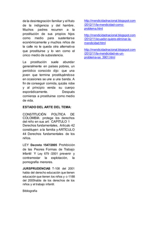 de la desintegración familiar y el fruto 
de la indigencia y del hambre. 
Muchos padres recurren a la 
prostitución de sus propios hijos 
como medio para sustentarse 
económicamente y muchos niños de 
la calle no le queda otra alternativa 
que prostituirse y lo ven como el 
único medio de subsistencia. 
La prostitución suele abundar 
generalmente en países pobres, un 
periódico conocido dijo: que una 
joven que termina prostituyéndose 
en ocasiones se une a una banda. A 
fin de conseguir comida, quizás robe 
y al principio venda su cuerpo 
esporádicamente. Después 
comienza a prostituirse como medio 
de vida. 
ESTADO DEL ARTE DEL TEMA: 
CONSTITUCIÓN POLÍTICA DE 
COLOMBIA: protege los derechos 
del niño en sus art: CAPITULO 1 
Derechos fundamentales, Articulo 42 
constituyen a la familia y ARTÍCULO 
44 Derechos fundamentales de los 
niños. 
LEY Decreto 1547/2005 Prohibición 
de las Peores Formas de Trabajo 
Infantil Y Ley 679 /2001 prevenir y 
contrarrestar la explotación, la 
pornografía menores. 
JURSPRUDENCIAS T-108 del 2001 
habla del derecho educación que tienen 
educación que tienen los niños y c-1188 
del 2005habla de los derechos de los 
niños y el trabajo infantil. 
Bibliografía 
http://mendicidadnacional.blogspot.com 
/2012/11/la-mendicidad-como-problema. 
html 
http://mendicidadnacional.blogspot.com 
/2012/11/ecuador-quiere-eliminar-la-mendicidad. 
html 
http://mendicidadnacional.blogspot.com 
/2012/11/la-mendicidad-es-un-problema- 
se_3901.html 
 