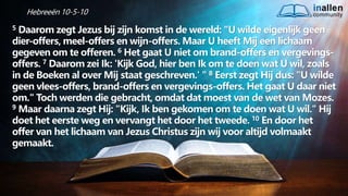 inallen
community
...od
atG
o
dalle
sinalle
nzal zijn. (1K
o.1
5
:28
)
Hebreeën 10-5-10
5 Daarom zegt Jezus bij zijn komst in de wereld: "U wilde eigenlijk geen
dier-offers, meel-offers en wijn-offers. Maar U heeft Mij een lichaam
gegeven om te offeren. 6 Het gaat U niet om brand-offers en vergevings-
offers. 7 Daarom zei Ik: 'Kijk God, hier ben Ik om te doen wat U wil, zoals
in de Boeken al over Mij staat geschreven.' " 8 Eerst zegt Hij dus: "U wilde
geen vlees-offers, brand-offers en vergevings-offers. Het gaat U daar niet
om." Toch werden die gebracht, omdat dat moest van de wet van Mozes.
9 Maar daarna zegt Hij: "Kijk, Ik ben gekomen om te doen wat U wil." Hij
doet het eerste weg en vervangt het door het tweede. 10 En door het
offer van het lichaam van Jezus Christus zijn wij voor altijd volmaakt
gemaakt.
 