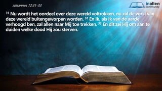 inallen
community
...od
atG
o
dalle
sinalle
nzal zijn. (1K
o.1
5
:28
)
Johannes 12:31-33
31 Nu wordt het oordeel over deze wereld voltrokken, nu zal de vorst van
deze wereld buitengeworpen worden. 32 En Ik, als Ik van de aarde
verhoogd ben, zal allen naar Mij toe trekken. 33 En dit zei Hij om aan te
duiden welke dood Hij zou sterven.
 