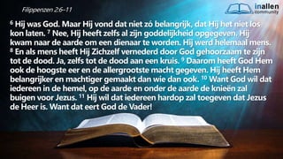 inallen
community
...od
atG
o
dalle
sinalle
nzal zijn. (1K
o.1
5
:28
)
Filippenzen 2:6–11
6 Hij was God. Maar Hij vond dat niet zó belangrijk, dat Hij het niet los
kon laten. 7 Nee, Hij heeft zelfs al zijn goddelijkheid opgegeven. Hij
kwam naar de aarde om een dienaar te worden. Hij werd helemaal mens.
8 En als mens heeft Hij Zichzelf vernederd door God gehoorzaam te zijn
tot de dood. Ja, zelfs tot de dood aan een kruis. 9 Daarom heeft God Hem
ook de hoogste eer en de allergrootste macht gegeven. Hij heeft Hem
belangrijker en machtiger gemaakt dan wie dan ook. 10 Want God wil dat
iedereen in de hemel, op de aarde en onder de aarde de knieën zal
buigen voor Jezus. 11 Hij wil dat iedereen hardop zal toegeven dat Jezus
de Heer is. Want dat eert God de Vader!
 