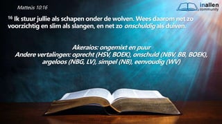 inallen
community
...od
atG
o
dalle
sinalle
nzal zijn. (1K
o.1
5
:28
)
Matteüs 10:16
16 Ik stuur jullie als schapen onder de wolven. Wees daarom net zo
voorzichtig en slim als slangen, en net zo onschuldig als duiven.
Akeraios: ongemixt en puur
Andere vertalingen: oprecht (HSV, BOEK), onschuld (NBV, BB, BOEK),
argeloos (NBG, LV), simpel (NB), eenvoudig (WV)
 