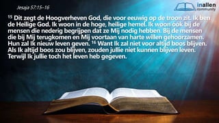 inallen
community
...od
atG
o
dalle
sinalle
nzal zijn. (1K
o.1
5
:28
)
Jesaja 57:15–16
15 Dit zegt de Hoogverheven God, die voor eeuwig op de troon zit. Ik ben
de Heilige God. Ik woon in de hoge, heilige hemel. Ik woon óók bij de
mensen die nederig begrijpen dat ze Mij nodig hebben. Bij de mensen
die bij Mij terugkomen en Mij voortaan van harte willen gehoorzamen.
Hun zal Ik nieuw leven geven. 16 Want Ik zal niet voor altijd boos blijven.
Als Ik altijd boos zou blijven, zouden jullie niet kunnen blijven leven.
Terwijl Ik jullie toch het leven heb gegeven.
 
