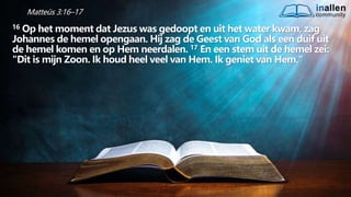 inallen
community
...od
atG
o
dalle
sinalle
nzal zijn. (1K
o.1
5
:28
)
Matteüs 3:16–17
16 Op het moment dat Jezus was gedoopt en uit het water kwam, zag
Johannes de hemel opengaan. Hij zag de Geest van God als een duif uit
de hemel komen en op Hem neerdalen. 17 En een stem uit de hemel zei:
"Dit is mijn Zoon. Ik houd heel veel van Hem. Ik geniet van Hem."
 