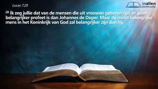 inallen
community
...od
atG
o
dalle
sinalle
nzal zijn. (1K
o.1
5
:28
)
Lucas 7:28
28 Ik zeg jullie dat van de mensen die uit vrouwen geboren zijn, er geen
belangrijker profeet is dan Johannes de Doper. Maar de minst belangrijke
mens in het Koninkrijk van God zal belangrijker zijn dan hij.
 