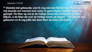 inallen
community
...od
atG
o
dalle
sinalle
nzal zijn. (1K
o.1
5
:28
)
Johannes 1:19-28
33 Vóórdat dat gebeurde, wist ik nog niet dat Hij het was. Maar toen God
mij stuurde om mensen met water te gaan dopen, had Hij tegen mij
gezegd: 'De Man op wie je de Heilige Geest ziet komen en op Hem
blijven, is de Man die met de Heilige Geest zal dopen.' 34 Ik heb dit zien
gebeuren en ik zeg jullie dat deze Man de Zoon van God is."
 