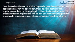 inallen
community
...od
atG
o
dalle
sinalle
nzal zijn. (1K
o.1
5
:28
)
Jesaja 53:6-7
6 We dwaalden allemaal rond als schapen die geen herder hebben. We
deden allemaal wat we zelf wilden. Maar de Heer heeft al ónze
ongehoorzaamheid op Hém gelegd. 7 Hij werd mishandeld, maar Hij
protesteerde niet. Hij zei niets, net als een lam dat wordt weggebracht
om geslacht te worden, en net als een schaap dat wordt geschoren.
 