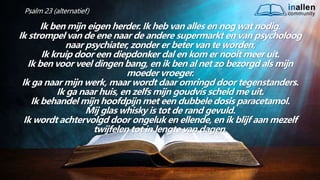 inallen
community
...od
atG
o
dalle
sinalle
nzal zijn. (1K
o.1
5
:28
)
Psalm 23 (alternatief)
Ik ben mijn eigen herder. Ik heb van alles en nog wat nodig.
Ik strompel van de ene naar de andere supermarkt en van psycholoog
naar psychiater, zonder er beter van te worden,
Ik kruip door een diepdonker dal en kom er nooit meer uit.
Ik ben voor veel dingen bang, en ik ben al net zo bezorgd als mijn
moeder vroeger.
Ik ga naar mijn werk, maar wordt daar omringd door tegenstanders.
Ik ga naar huis, en zelfs mijn goudvis scheld me uit.
Ik behandel mijn hoofdpijn met een dubbele dosis paracetamol.
Mij glas whisky is tot de rand gevuld.
Ik wordt achtervolgd door ongeluk en ellende, en ik blijf aan mezelf
twijfelen tot in lengte van dagen.
 
