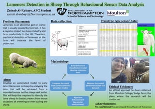 Problem Statement:
Lameness is an abnormal gait or stance
that is usually caused by footroot. It has
a negative impact on sheep industry and
farm productivity in the UK. Therefore,
preclinical detection of lameness at the
farm will increase the level of
protection.
Aims:
Develop an automated model to early
detect lameness in sheep by analysing the
data that will be retrieved from a
mounted sensor on the sheep neck collar.
This will help the shepherd to identify the
lame sheep for better prevent from worse
situations of trimming or even culling the
sheep.
Build behavioral
Classification model
(develop a decision
tree)
Measure the model
performance with test
data set
Algorithm
Enhancement
(parameter
readjustment)
Compare the result
with current lameness
detection models
Data collection:
Methodology
Ethical Evidence:
An ethical approval has been obtained
from Moulton College/ Lodge farm; the
place where the research will be
conducted.
Zainab Al-Rubaye, APG Student
zainab.al-rubaye@Northampton.ac.uk
School of Science and Technology
Prototype type sensor data:
Acknowledgement:
Mr. Said Ghendir has developed the software of the sensor.
 