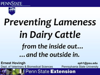 Preventing Lameness
     in Dairy Cattle
              from the inside out…
              …and the outside in.
Ernest Hovingh                                          eph1@psu.edu
Dept. of Veterinary & Biomedical Sciences   Pennsylvania State University
 
