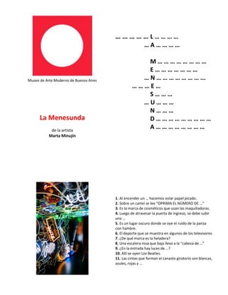 Museo de Arte Moderno de Buenos Aires
La Menesunda
de la artista
Marta Minujín
… … … … … L … … … …
… A … … … …
M … … … … … … … …
E … … … … … … …
… N … … … … … … … ...
… … … E …
S … … …
… U … … …
N … … …
D … … … … … … … … …
A … … … … … … … …
1. Al encender un … hacemos volar papel picado.
2. Sobre un cartel se lee “OPRIMA EL NÚMERO DE …“
3. Es la marca de cosméticos que usan las maquilladoras.
4. Luego de atravesar la puerta de ingreso, se debe subir
una …
5. Es un lugar oscuro donde se oye el ruido de la panza
con hambre.
6. El deporte que se muestra en algunos de los televisores.
7. ¿De qué marca es la heladera?
8. Una escalera rosa que baja lleva a la “cabeza de …”
9. ¿En la entrada hay luces de …?
10. Allí se oyen Los Beatles.
11. Las cintas que forman el canasto giratorio son blancas,
azules, rojas y …
 