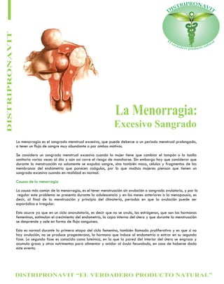 DISTRIPRONAVIT “EL VERDADERO PRODUCTO NATURAL”
DISTRIPRONAVIT
Excesivo Sangrado
La Menorragia:
La menorragia es el sangrado menstrual excesivo, que puede deberse a un periodo menstrual prolongado,
a tener un flujo de sangre muy abundante o por ambos motivos.
Se considera un sangrado menstrual excesivo cuando la mujer tiene que cambiar el tampón o la toalla
sanitaria varias veces al día y aún así corre el riesgo de mancharse. Sin embargo hay que considerar que
durante la menstruación no solamente se expulsa sangre, sino también moco, células y fragmentos de las
membranas del endometrio que parecen coágulos, por lo que muchas mujeres piensan que tienen un
sangrado excesivo cuando en realidad es normal.
Causas de la menorragia
La causa más común de la menorragia, es el tener menstruación sin ovulación o sangrado ovulatorio, y por lo
regular este problema se presenta durante la adolescencia y en los meses anteriores a la menopausia, es
decir, al final de la menstruación y principio del climaterio, periodos en que la ovulación puede ser
esporádica e irregular.
Esto ocurre ya que en un ciclo anovulatorio, es decir que no se ovula, los estrógenos, que son las hormonas
femeninas, estimulan el crecimiento del endometrio, la capa interna del útero y que durante la menstruación
se desprende y sale en forma de flujo sanguíneo.
Esto es normal durante la primera etapa del ciclo femenino, también llamada proliferativa y es que si no
hay ovulación, no se produce progesterona, la hormona que induce al endometrio a entrar en su segunda
fase. La segunda fase es conocida como luteínica, en la que la pared del interior del útero se engrosa y
acumula grasa y otros nutrimentos para alimentar y anidar al óvulo fecundado, en caso de haberse dado
este evento.
 