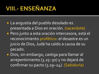    La angustia del pueblo desolado es
    presentada a Dios en oración. (sacerdote)
   Pero junto a esta oración intercesora, está el
    reconocimiento profético: el desastre es un
    juicio de Dios, Judá ha caído a causa de su
    pecado.
   Dios, sin embargo, castiga para llamar al
    arrepentimiento (3.25–30) y no dejará de
    confirmar su pacto (3.19–24). (Sabiduría)
 