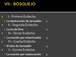       I.- Primera Endecha:
     La destrucción de Jerusalén   1
      II.- Segunda Endecha:
     La ira de Dios                2
      III.- Tercer Endecha:
     La oración por misericordia   3
      IV.- Cuarta Endecha
     El sitio de Jerusalén         4
      V.- Quinta Endecha
     La oración por restauración   5
 