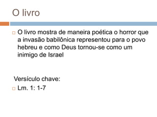 O livro


O livro mostra de maneira poética o horror que
a invasão babilônica representou para o povo
hebreu e como Deus tornou-se como um
inimigo de Israel

Versículo chave:
 Lm. 1: 1-7

 