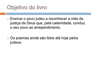 Objetivo do livro


Ensinar o povo judeu a reconhecer a mão da
justiça de Deus que, pela calamidade, conduz
o seu povo ao arrependimento.



Os poemas ainda são lidos até hoje pelos
judeus.

 