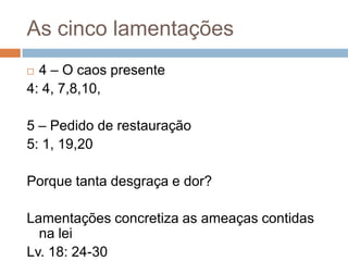 As cinco lamentações
4 – O caos presente
4: 4, 7,8,10,


5 – Pedido de restauração
5: 1, 19,20
Porque tanta desgraça e dor?
Lamentações concretiza as ameaças contidas
na lei
Lv. 18: 24-30

 