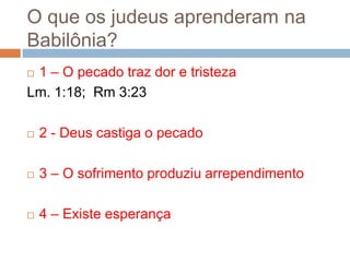 O que os judeus aprenderam na
Babilônia?
1 – O pecado traz dor e tristeza
Lm. 1:18; Rm 3:23




2 - Deus castiga o pecado



3 – O sofrimento produziu arrependimento



4 – Existe esperança

 