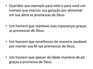 Queridos que exemplo para mim e para você um homem que marcou sua geração por alimentar em sua alma as promessas de Deus.Um homem que manteve suas esperanças graças as promessas de Deus.Um homem que envelheceu de maneira saudavel por manter sua fé nas promessas de Deus.Um homem que apesar da idade manteve de pé graças a promessa de Deus.