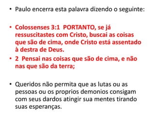 Paulo encerra esta palavra dizendo o seguinte:Colossenses 3:1  PORTANTO, se já ressuscitastes com Cristo, buscai as coisas que são de cima, onde Cristo está assentado à destra de Deus.2  Pensai nas coisas que são de cima, e não nas que são da terra;Queridos não permita que as lutas ou as pessoas ou os proprios demonios consigam com seus dardos atingir sua mentes tirando suas esperanças.