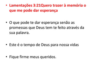 Lamentações 3:21Quero trazer à memória o que me pode dar esperançaO que pode te dar esperança senão as promessas que Deus tem te feito através da sua palavra.Este é o tempo de Deus para nossa vidasFique firme meus queridos.