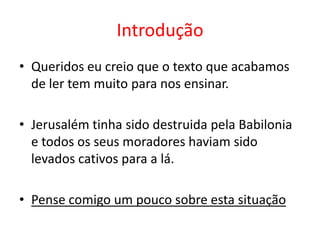 Introdução Queridos eu creio que o texto que acabamos de ler tem muito para nos ensinar.Jerusalém tinha sido destruida pela Babilonia e todos os seus moradores haviam sido levados cativos para a lá.Pense comigo um pouco sobre esta situação