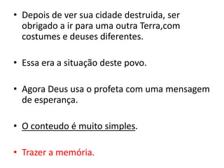 Depois de ver sua cidade destruida, ser obrigado a ir para uma outra Terra,com costumes e deuses diferentes.Essa era a situação deste povo.Agora Deus usa o profeta com uma mensagem de esperança.O conteudo é muito simples.Trazer a memória.
