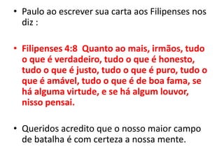 Paulo ao escrever sua carta aos Filipenses nos diz :Filipenses 4:8  Quanto ao mais, irmãos, tudo o que é verdadeiro, tudo o que é honesto, tudo o que é justo, tudo o que é puro, tudo o que é amável, tudo o que é de boa fama, se há alguma virtude, e se há algum louvor, nisso pensai.Queridos acredito que o nosso maior campo de batalha é com certeza a nossa mente.