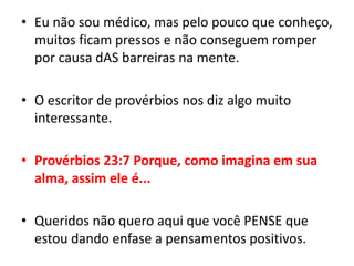 Eu não sou médico, mas pelo pouco que conheço, muitos ficam pressos e não conseguem romper por causa dASbarreiras na mente.O escritor de provérbios nos diz algo muito interessante.Provérbios 23:7 Porque, como imagina em sua alma, assim ele é...Queridos não quero aqui que você PENSE que estou dando enfase a pensamentos positivos.