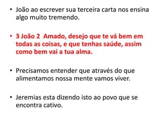 João ao escrever sua terceira carta nos ensina algo muito tremendo.3 João 2  Amado, desejo que te vá bem em todas as coisas, e que tenhas saúde, assim como bem vai a tua alma.Precisamos entender que através do que alimentamos nossa mente vamos viver.Jeremias esta dizendo isto ao povo que se encontra cativo.