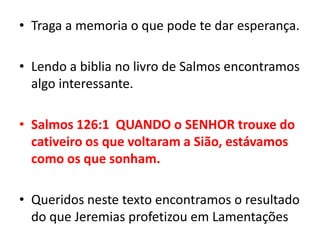 Traga a memoria o que pode te dar esperança.Lendo a biblia no livro de Salmos encontramos algo interessante.Salmos 126:1  QUANDO o SENHOR trouxe do cativeiro os que voltaram a Sião, estávamos como os que sonham.Queridos neste texto encontramos o resultado do que Jeremias profetizou em Lamentações