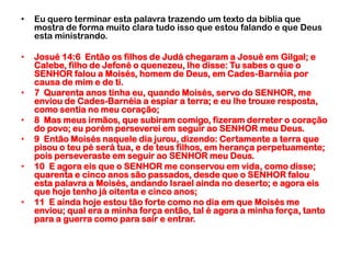 Eu quero terminar esta palavra trazendo um texto da biblia que mostra de forma muito clara tudo isso que estou falando e que Deus esta ministrando.Josué 14:6  Então os filhos de Judá chegaram a Josué em Gilgal; e Calebe, filho de Jefoné o quenezeu, lhe disse: Tu sabes o que o SENHOR falou a Moisés, homem de Deus, em Cades-Barnéia por causa de mim e de ti.7  Quarenta anos tinha eu, quando Moisés, servo do SENHOR, me enviou de Cades-Barnéia a espiar a terra; e eu lhe trouxe resposta, como sentia no meu coração;8  Mas meus irmãos, que subiram comigo, fizeram derreter o coração do povo; eu porém perseverei em seguir ao SENHOR meu Deus.9  Então Moisés naquele dia jurou, dizendo: Certamente a terra que pisou o teu pé será tua, e de teus filhos, em herança perpetuamente; pois perseveraste em seguir ao SENHOR meu Deus.10  E agora eis que o SENHOR me conservou em vida, como disse; quarenta e cinco anos são passados, desde que o SENHOR falou esta palavra a Moisés, andando Israel ainda no deserto; e agora eis que hoje tenho já oitenta e cinco anos;11  E ainda hoje estou tão forte como no dia em que Moisés me enviou; qual era a minha força então, tal é agora a minha força, tanto para a guerra como para sair e entrar.