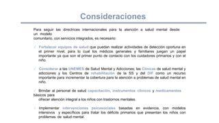 Para seguir las directrices internacionales para la atención a salud mental desde
un modelo
comunitario, con servicios integrados, es necesario:
√ Fortalecer equipos de salud que puedan realizar actividades de detección oportuna en
el primer nivel, para lo cual los médicos generales y familiares juegan un papel
importante ya que son el primer punto de contacto con los cuidadores primarios y con el
niño.
√ Considerar a las UNEMES de Salud Mental y Adicciones; las Clínicas de salud mental y
adicciones y los Centros de rehabilitación de la SS y del DIF como un recurso
importante para incrementar la cobertura para la atención a problemas de salud mental en
niño.
√ Brindar al personal de salud capacitación, instrumentos clínicos y medicamentos
básicos para
ofrecer atención integral a los niños con trastornos mentales.
√ Implementar intervenciones psicosociales basadas en evidencia, con modelos
intensivos y específicos para tratar los déficits primarios que presentan los niños con
problemas de salud mental.
Consideraciones
 