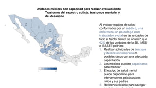 Unidades médicas con capacidad para realizar evaluación de
Trastornos del espectro autista, trastornos mentales y
del desarrollo
Al evaluar equipos de salud
conformados por un médico, una
enfermera, un psicólogo o un
trabajador social en las unidades de
todo el Sector Salud, se observó que
62% de las unidades de la SS, IMSS
e ISSSTE podrían:
1. Realizar actividades de tamizaje
y detección temprana de
posibles casos con una adecuada
capacitación
2. Los médicos pueden capacitarse
para medicar,
3. El equipo de salud mental
puede capacitarse para
intervenciones psicosociales
niños y sus padres
4. Referencia flexible para navegar
 