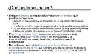 ¿Qué podemos hacer?
• Existen modelos de capacitación y atención probados que
pueden incorporarse
• El medio en el que nacen y se desarrollan es un importante determinante
social
• La salud de los niños depende en gran medida de la salud de sus cuidadores
• Los esfuerzos para atender la enfermedad mental de los padres y mejorar las
prácticas de crianza tienen gran efecto en la salud mental de los niños
• El presupuesto es bajo, (infraestructura y recursos humanos) – más
recursos, una mejor distribución del presupuesto y la
incoporación de recursos disonibles, permitirían revertir la
problemática
• Necesitamos un modelo integrado, colaborativo con
redistribución de roles (que incorpore a medicos generales, trabajadoras
sociales, efermeras, promotores de la salud,) escalonado, con foco en el
primer nivel
 