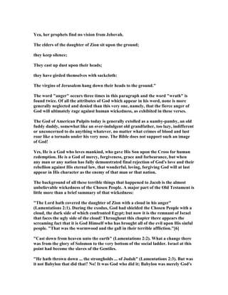 Yea, her prophets find no vision from Jehovah.
The elders of the daughter of Zion sit upon the ground;
they keep silence;
They cast up dust upon their heads;
they have girded themselves with sackcloth:
The virgins of Jerusalem hang down their heads to the ground."
The word "anger" occurs three times in this paragraph and the word "wrath" is
found twice. Of all the attributes of God which appear in his word, none is more
generally neglected and denied than this very one, namely, that the fierce anger of
God will ultimately rage against human wickedness, as exhibited in these verses.
The God of American Pulpits today is generally extolled as a namby-pamby, an old
fuddy duddy, somewhat like an over-indulgent old grandfather, too lazy, indifferent
or unconcerned to do anything whatever, no matter what crimes of blood and lust
roar like a tornado under his very nose. The Bible does not support such an image
of God!
Yes, He is a God who loves mankind, who gave His Son upon the Cross for human
redemption. He is a God of mercy, forgiveness, grace and forbearance, but when
any man or any nation has fully demonstrated final rejection of God's love and their
rebellion against His eternal law, that wonderful, loving, forgiving God will at last
appear in His character as the enemy of that man or that nation.
The background of all these terrible things that happened to Jacob is the almost
unbelievable wickedness of the Chosen People. A major part of the Old Testament is
little more than a brief summary of that wickedness:
"The Lord hath covered the daughter of Zion with a cloud in his anger"
(Lamentations 2:1). During the exodus, God had shielded the Chosen People with a
cloud, the dark side of which confronted Egypt; but now it is the remnant of Israel
that faces the ugly side of the cloud! Throughout this chapter there appears the
screaming fact that it is God Himself who has brought all of the evil upon His sinful
people. "That was the wormwood and the gall in their terrible affliction."[6]
"Cast down from heaven unto the earth" (Lamentations 2:2). What a change there
was from the glory of Solomon to the very bottom of the social ladder. Israel at this
point had become the slaves of the Gentiles.
"He hath thrown down ... the strongholds ... of Judah" (Lamentations 2:3). But was
it not Babylon that did that? o! It was God who did it; Babylon was merely God's
 