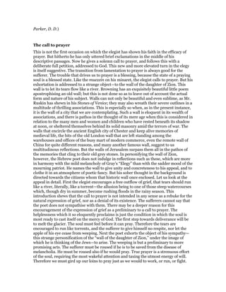 Parker, D. D.)
The call to prayer
This is not the first occasion on which the elegist has shown his faith in the efficacy of
prayer. But hitherto he has only uttered brief exclamations in the middle of his
descriptive passages. Now he gives a solemn call to prayer, and follows this with a
deliberate full petition, addressed to God. This new and more elevated turn in the elegy
is itself suggestive. The transition from lamentation to prayer is always good for the
sufferer. The trouble that drives us to prayer is a blessing, because the state of a praying
soul is a blessed state. Like the muezzin on his minaret, the elegist calls to prayer. But his
exhortation is addressed to a strange object—to the wall of the daughter of Zion. This
wall is to let its tears flow like a river. Browning has an exquisitely beautiful little poem
apostrophising an old wall; but this is not done so as to leave out of account the actual
form and nature of his subject. Walls can not only be beautiful and even sublime, as Mr.
Ruskin has shewn in his Stones of Venice; they may also wreath their severe outlines in a
multitude of thrilling associations. This is especially so when, as in the present instance,
it is the wall of a city that we are contemplating. Such a wall is eloquent in its wealth of
associations, and there is pathos in the thought of its mere age when this is considered in
relation to the many men and women and children who have rested beneath its shadow
at noon, or sheltered themselves behind its solid masonry amid the terrors of war. The
walls that encircle the ancient English city of Chester and keep alive memories of
medieval life, the bits of the old London wall that are left standing among the
warehouses and offices of the busy mart of modern commerce, even the remote wall of
China for quite different reasons, and many another famous wall, suggest to us
multitudinous reflections. But the walls of Jerusalem surpass them all in the pathos of
the memories that cling to their old grey stones. In personifying the wall of Zion,
however, the Hebrew poet does not indulge in reflections such as these, which are more
in harmony with the mild melancholy of Gray’s “Elegy” than with the sadder mood of the
mourning patriot. He names the wall to give unity and concreteness to his appeal, and to
clothe it in an atmosphere of poetic fancy. But his sober thought in the background is
directed towards the citizens whom that historic wall once enclosed. Let us look at the
appeal in detail. First the elegist encourages a free outflow of grief, that tears should run
like a river, literally, like a torrent—the allusion being to one of those steep watercourses
which, though dry in summer, become rushing floods in the rainy season. This
introduction shews that the call to prayer is not intended in any sense as a rebuke for the
natural expression of grief, nor as a denial of its existence. The sufferers cannot say that
the poet does not sympathise with them. There may be a deeper reason for this
encouragement of the expression of grief as a preliminary to a call to prayer. The
helplessness which it so eloquently proclaims is just the condition in which the soul is
most ready to cast itself on the mercy of God. The first step towards deliverance will be
to melt the glacier. The soul must feel before it can pray. Therefore the tears are
encouraged to run like torrents, and the sufferer to give himself no respite, nor let the
apple of his eye cease from weeping. Next the poet exhorts the object of his sympathy—
this strange personification of the “wall of the daughter of Zion,” under the image of
which he is thinking of the Jews—to arise. The weeping is but a preliminary to more
promising acts. The sufferer must be roused if he is to be saved from the disease of
melancholia. He must be roused also if he would pray. True prayer is a strenuous effort
of the soul, requiring the most wakeful attention and taxing the utmost energy of will.
Therefore we must gird up our loins to pray just as we would to work, or run, or fight.
 
